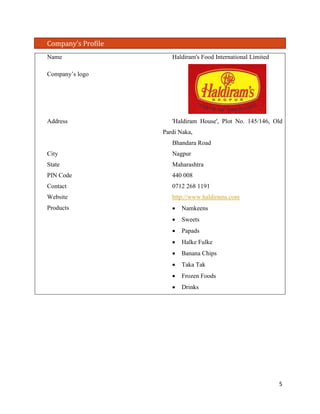 Company’s Profile 
Name 
Haldiram's Food International Limited 
Company’s logo 
Address 
'Haldiram House', Plot No. 145/146, Old Pardi Naka, 
Bhandara Road 
City 
Nagpur 
State 
Maharashtra 
PIN Code 
440 008 
Contact 
0712 268 1191 
Website 
http://www.haldirams.com 
Products 
• Namkeens 
• Sweets 
• Papads 
• Halke Fulke 
• Banana Chips 
• Taka Tak 
• Frozen Foods 
• Drinks 
5 
 