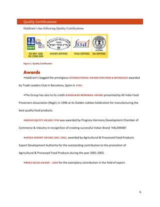 Quality Certifications 
Haldiram’s has following Quality Certifications 
Figure 1: Quality Certification 
•Haldiram’s bagged the prestigious INTERNATIONAL AWARD FOR FOOD & BEVERAGES awarded by Trade Leaders Club in Barcelona, Spain in 1994. 
•The Group has also to its credit KASHALKAR MEMORAIL AWARD presented by All India Food Preservers Association (Regd.) in 1996 at its Golden Jubilee Celebration for manufacturing the best quality food products. 
•BRAND EQUITY AWARD 1998 was awarded by Progress Harmony Development Chamber of Commerce & Industry in recognition of creating successful Indian Brand ‘HALDIRAM’. 
•APEDA EXPORT AWARD 2001-2002, awarded by Agricultural & Processed Food Products Export Development Authority for the outstanding contribution to the promotion of Agricultural & Processed Food Products during the year 2001-2002. 
•MERA DELHI AWARD – 2004 for the exemplary contribution in the field of export. 6 
 