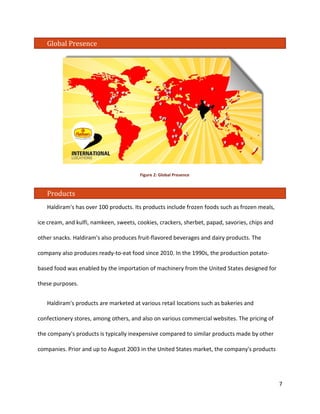 Global Presence 
Figure 2: Global Presence 
Products 
Haldiram's has over 100 products. Its products include frozen foods such as frozen meals, ice cream, and kulfi, namkeen, sweets, cookies, crackers, sherbet, papad, savories, chips and other snacks. Haldiram's also produces fruit-flavored beverages and dairy products. The company also produces ready-to-eat food since 2010. In the 1990s, the production potato- based food was enabled by the importation of machinery from the United States designed for these purposes. 
Haldiram's products are marketed at various retail locations such as bakeries and confectionery stores, among others, and also on various commercial websites. The pricing of the company's products is typically inexpensive compared to similar products made by other companies. Prior and up to August 2003 in the United States market, the company's products 7 
 