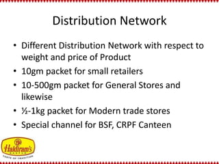 Distribution Network 
• Different Distribution Network with respect to 
weight and price of Product 
• 10gm packet for small retailers 
• 10-500gm packet for General Stores and 
likewise 
• ½-1kg packet for Modern trade stores 
• Special channel for BSF, CRPF Canteen 
 