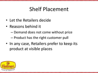 Shelf Placement 
• Let the Retailers decide 
• Reasons behind it 
– Demand does not come without price 
– Product has the right customer pull 
• In any case, Retailers prefer to keep its 
product at visible places 
