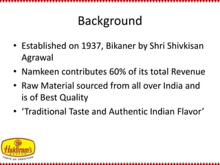 Background 
• Established on 1937, Bikaner by Shri Shivkisan 
Agrawal 
• Namkeen contributes 60% of its total Revenue 
• Raw Material sourced from all over India and 
is of Best Quality 
• ‘Traditional Taste and Authentic Indian Flavor’ 
 