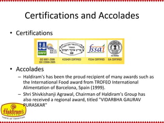 Certifications and Accolades 
• Certifications 
• Accolades 
– Haldiram's has been the proud recipient of many awards such as 
the International Food award from TROFEO International 
Alimentation of Barcelona, Spain (1999). 
– Shri Shivkishanji Agrawal, Chairman of Haldiram's Group has 
also received a regional award, titled "VIDARBHA GAURAV 
PURASKAR" 
 