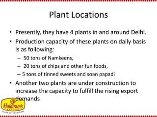 Plant Locations 
• Presently, they have 4 plants in and around Delhi. 
• Production capacity of these plants on daily basis 
is as following: 
– 50 tons of Namkeens, 
– 20 tons of chips and other fun foods, 
– 5 tons of tinned sweets and soan papadi 
• Another two plants are under construction to 
increase the capacity to fulfill the rising export 
demands 
 