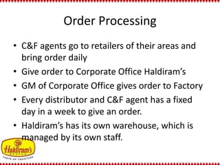 Order Processing 
• C&F agents go to retailers of their areas and 
bring order daily 
• Give order to Corporate Office Haldiram’s 
• GM of Corporate Office gives order to Factory 
• Every distributor and C&F agent has a fixed 
day in a week to give an order. 
• Haldiram’s has its own warehouse, which is 
managed by its own staff. 
 