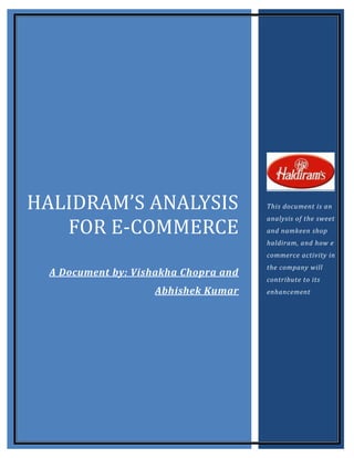HALIDRAM’S ANALYSIS                    This document is an


   FOR E-COMMERCE
                                       analysis of the sweet
                                       and namkeen shop
                                       haldiram, and how e
                                       commerce activity in
                                       the company will
  A Document by: Vishakha Chopra and
                                       contribute to its
                     Abhishek Kumar    enhancement
 