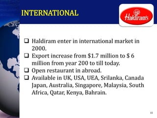 INTERNATIONAL
 Haldiram enter in international market in
2000.
 Export increase from $1.7 million to $ 6
million from year 200 to till today.
 Open restaurant in abroad.
 Available in UK, USA, UEA, Srilanka, Canada
Japan, Australia, Singapore, Malaysia, South
Africa, Qatar, Kenya, Bahrain.
15
 