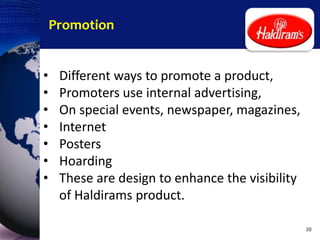 Promotion
• Different ways to promote a product,
• Promoters use internal advertising,
• On special events, newspaper, magazines,
• Internet
• Posters
• Hoarding
• These are design to enhance the visibility
of Haldirams product.
20
 