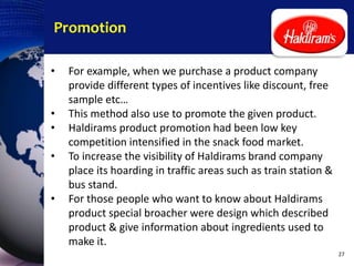 Promotion
• For example, when we purchase a product company
provide different types of incentives like discount, free
sample etc…
• This method also use to promote the given product.
• Haldirams product promotion had been low key
competition intensified in the snack food market.
• To increase the visibility of Haldirams brand company
place its hoarding in traffic areas such as train station &
bus stand.
• For those people who want to know about Haldirams
product special broacher were design which described
product & give information about ingredients used to
make it.
27
 