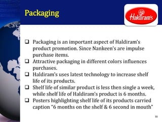 Packaging
 Packaging is an important aspect of Haldiram’s
product promotion. Since Nankeen's are impulse
purchase items.
 Attractive packaging in different colors influences
purchases.
 Haldiram’s uses latest technology to increase shelf
life of its products.
 Shelf life of similar product is less then single a week,
while shelf life of Haldiram’s product is 6 months.
 Posters highlighting shelf life of its products carried
caption “6 months on the shelf & 6 second in mouth”
30
 