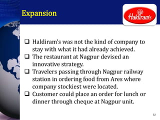 Expansion
 Haldiram’s was not the kind of company to
stay with what it had already achieved.
 The restaurant at Nagpur devised an
innovative strategy.
 Travelers passing through Nagpur railway
station in ordering food from Ares where
company stockiest were located.
 Customer could place an order for lunch or
dinner through cheque at Nagpur unit.
32
 