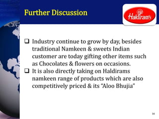 Further Discussion
 Industry continue to grow by day, besides
traditional Namkeen & sweets Indian
customer are today gifting other items such
as Chocolates & flowers on occasions.
 It is also directly taking on Haldirams
namkeen range of products which are also
competitively priced & its “Aloo Bhujia”
34
 