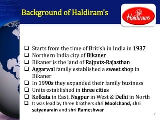 Background of Haldiram’s
 Starts from the time of British in India in 1937
 Northern India city of Bikaner
 Bikaner is the land of Rajputs-Rajasthan
 Aggarwal family established a sweet shop in
Bikaner
 In 1990s they expanded their family business
 Units established in three cities
 Kolkata in East, Nagpur in West & Delhi in North
 It was lead by three brothers shri Moolchand, shri
satyanarain and shri Rameshwar
7
 