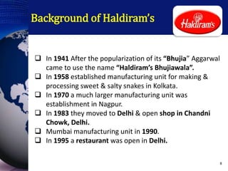 Background of Haldiram’s
 In 1941 After the popularization of its “Bhujia” Aggarwal
came to use the name “Haldiram’s Bhujiawala”.
 In 1958 established manufacturing unit for making &
processing sweet & salty snakes in Kolkata.
 In 1970 a much larger manufacturing unit was
establishment in Nagpur.
 In 1983 they moved to Delhi & open shop in Chandni
Chowk, Delhi.
 Mumbai manufacturing unit in 1990.
 In 1995 a restaurant was open in Delhi.
8
 