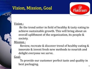Vision, Mission, Goal
Vision :
Be the trend setter in field of healthy & tasty eating to
achieve sustainable growth. This will bring about an
overall upliftment of the organization, its people &
society.
Mission :
Review, recreate & discover trend of healthy eating &
innovate & invent fresh new methods to nourish and
delight everyone we serve.
Goal:
To provide our customer perfect taste and quality in
best packaging. 9
 