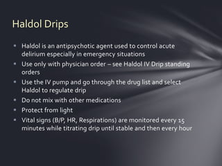 Haldol Drips
 Haldol is an antipsychotic agent used to control acute
  delirium especially in emergency situations
 Use only with physician order – see Haldol IV Drip standing
  orders
 Use the IV pump and go through the drug list and select
  Haldol to regulate drip
 Do not mix with other medications
 Protect from light
 Vital signs (B/P, HR, Respirations) are monitored every 15
  minutes while titrating drip until stable and then every hour
 