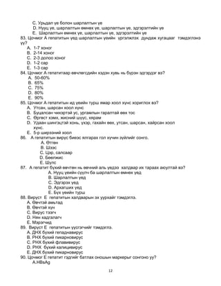 12
C. Урьдал үе болон шарлалтын үе
D. Нууц үе, шарлалтын өмнөх үе, шарлалтын үе, эдгэрэлтийн үе
E. Шарлалтын өмнөх үе, шарлалтын үе, эдгэрэлтийн үе
83. Цочмог А гепатитын үед шарлалтын үеийн үргэлжлэх дундаж хугацааг тэмдэглэнэ
үү?
A. 1-7 хоног
B. 2-14 хоног
C. 2-3 долоо хоног
D. 1-2 сар
E. 1-3 сар
84. Цочмог А гепатитаар өвчлөгсдийн хэдэн хувь нь бүрэн эдгэрдэг вэ?
A. 50-60%
B. 65%
C. 75%
D. 80%
E. 90%
85. Цочмог А гепатитын ид үеийн турш ямар хоол хүнс хориглох вэ?
A. Утсан, шарсан хоол хүнс
B. Буцалсан чихэртэй ус, ургамлын гаралтай өөх тос
C. Өргөст хэмх, жисний шүүс, хярам
D. Удаан шингэцтэй хонь, үхэр, гахайн өөх, утсан, шарсан, хайрсан хоол
хүнс.
E. 5-р ширээний хоол
86. А гепатитын вирүс биеэс ялгарах гол хүчин зүйлийг сонго.
A. Өтгөн
B. Шээс
C. Цэр, салсаар
D. Бөөлжис
E. Шүлс
87. А гепатит бүхий өвчтөн нь өвчний аль үедээ халдвар их тараах аюултай вэ?
A. Нууц үеийн сүүлч ба шарлалтын өмнөх үед
B. Шарлалтын үед
C. Эдгэрэх үед
D. Архагших үед
E. Бүх үеийн турш
88. Вирүст E гепатитын халдварын эх уурхайг тэмдэглэ.
A. Өвчтэй амьтад
B. Өвчтэй хүн
C. Вирус тээгч
D. Нян хадгалагч
E. Мэрэгчид
89. Вирүст E гепатитын үүсгэгчийг тэмдэглэ.
A. ДНХ бүхий гепаднавирус
B. РНХ бүхий пикарновирус
C. РНХ бүхий флавивирус
D. РНX бүхий калицивирус
E. ДНХ бүхий пикарновирус
90. Цочмог E гепатит гэдгийг батлах оношын маркерыг сонгоно уу?
А.HBsAg
 