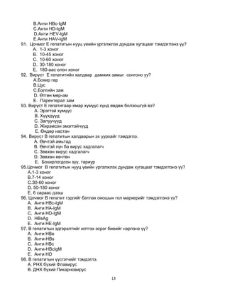 13
B.Анти HBc-IgM
C.Анти HD-IgM
D.Анти HEV-IgM
E.Анти HAV-IgM
91. Цочмог E гепатитын нууц үеийн үргэлжлэх дундаж хугацааг тэмдэглэнэ үү?
A. 1-3 хоног
B. 10-45 хоног
C. 10-60 хоног
D. 30-180 хоног
E. 180-аас олон хоног
92. Вирүст E гепатитийн халдвар дамжих замыг сонгоно уу?
А.Бохир гар
B.Цус
C.Бэлгийн зам
D. Өтгөн мөр-ам
E. Парентерал зам
93. Вирүст Е гепатитаар ямар хүмүүс хүнд өвдөж болзошгүй вэ?
А. Эрэгтэй хүмүүс
B. Хүүхдүүд
C. Залуучууд
D. Жирэмсэн эмэгтэйчүүд
E. Өндөр настан
94. Вирүст В гепатитын халдварын эх уурхайг тэмдэглэ.
A. Өвчтэй амьтад
B. Өвчтэй хүн ба вирус хадгалагч
C. Зөвхөн вирус хадгалагч
D. Зөвхөн өвчтөн
E. Бохирлогдсон зүү, тариур
95.Цочмог В гепатитын нууц үеийн үргэлжлэх дундаж хугацааг тэмдэглэнэ үү?
A.1-3 хоног
B.7-14 хоног
C.З0-60 хоног
D. 50-180 хоног
E. 6 сараас дээш
96. Цочмог В гепатит гэдгийг батлах оношын гол маркерийг тэмдэглэнэ үү?
A. Анти НВс-IgM
B. Анти HA-IgM
C. Анти HD-IgM
D. HBsAg
E. Анти HE-IgM
97. B гепатитын эдгэрэлтийг илтгэх эсрэг биеийг нэрлэнэ үү?
A. Анти НВе
B. Анти-HBs
C. Анти НВс
D. Анти-HBcIgM
E. Анти HD
98. В гепатитын үүсгэгчийг тэмдэглэ.
A. РНХ бүхий Флавирус
B. ДНХ бүхий Пикарновирус
 