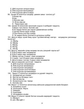 14
C. ДНХ агуулсан гепадна вирус
D. РНХ агуулсан Калицивирус
E. РНХ агуулсан Дельта вирус
99. Цочмог B гепатитын халдвар дамжих замыг сонгоно уу?
А.Бохир гар
B.Цус
C.Бэлгийн зам
D. Өтгөн мөр-ам
E. Парентерал зам
100. Цочмог B гепатитийн эмнэлзүйн үндсэн 2 хэлбэрийг тэмдэглэ.
А.Вирүс тээгч болон бэлгийн зам
B.Эс задрал болон цөс саатал давамгайлсан хэлбэр
C.Цочмог болон архаг хэлбэр
D.Эгэл болон эгэл бус хэлбэр
E. Эс задрал болон элэгний эс дутагдлын хэлбэр
101. Дельта вирүс хүний биед юуны тусламжтайгаар нэвтэрч халдварлан репликаци
болох вэ?
A. HBeAg
B. HBsAg
C. HBсAg
D. HD-Ag
E. HA-Ag
102. Дельта вирүсийн супер халдвар гэж аль үзэгдлийг нэрлэх вэ?
A. В ба D вирүс хамт халдварлах
B. В ба С вирүс хамт халдварлах
C. HBsAg тээгчид D вирүс нэмж халдварлах
D. С вирүс тээгч В вирүс нэмж халдварлах
E. Дельта вирүс тээгчид А вирүс нэмж халдварлах
103. Дельта вирүсийн үүсгэгчийг тэмдэглэ.
A. ДНХ агуулсан гепаднавирүс
B. РНХ агуулсан флавивирүс
C. РНХ агуулсан калцивирүс
D. РНХ агуулсан согогтой вирүс
E. РНХ агуулсан ортомиковирүс
104. Вирүст С гепатитын халдварын эх уурхайг тэмдэглэ.
A. Халдвартай цус плазма
B. Өвчтэй хүн ба вирус тээгч
C. Өвчтэй амьтад
D. Бохирлогдсон зүү, тариур
E. Бэлгийн зам
105. Вирүст С гепатитын эмчилгээнд зайлшгүй шаардлагатай эмийн бэлдмэл
A. Аскорбины хүчил
B. Эссенциале Форте
C. Зовиракс
D. Ацикловир
E. Интерферон альфа
106. Вирүст С гепатит гэдгийг батлах оношийн маркерийг тэмдэглэ.
A. HBсAg/+/
B. anti- НВс-IgM /-/
 