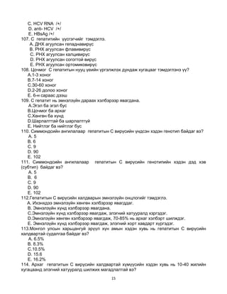 15
C. HCV RNA /+/
D. anti- HCV /+/
E. HBsAg /+/
107. C гепатитийн үүсгэгчийг тэмдэглэ.
A. ДНХ агуулсан гепаднавирүс
B. РНХ агуулсан флавивирүс
C. РНХ агуулсан калцивирүс
D. РНХ агуулсан согогтой вирүс
E. РНХ агуулсан ортомиковирүс
108. Цочмог С гепатитын нууц үеийн үргэлжлэх дундаж хугацааг тэмдэглэнэ үү?
A.1-3 хоног
B.7-14 хоног
C.З0-60 хоног
D.2-26 долоо хоног
E. 6-н сараас дээш
109. С гепатит нь эмнэлзүйн дараах хэлбэрээр явагдана.
A.Эгэл ба эгэл бус
B.Цочмог ба архаг
C.Хөнгөн ба хүнд
D.Шарлалттай ба шарлалтгүй
E. Нийтлэг ба нийтлэг бус
110. Симмондсийн ангилалаар гепатитын С вирүсийн үндсэн хэдэн генотип байдаг вэ?
A. 5
B. 6
C. 9
D. 90
E. 102
111. Симмондсийн ангилалаар гепатитын С вирүсийн генотипийн хэдэн дэд хэв
(субтип) байдаг вэ?
A. 5
B. 6
C. 9
D. 90
E. 102
112.Гепатитын С вирүсийн халдварын эмнэлзүйн онцлогийг тэмдэглэ.
A. Ихэнхдээ эмнэлзүйн хөнгөн хэлбэрээр явагддаг.
B. Эмнэлзүйн хүнд хэлбэрээр явагдана.
C.Эмнэлзүйн хүнд хэлбэрээр явагдаж, элэгний хатууралд хзргэдэг.
D.Эмнэлзүйн хөнгөн хэлбэрээр явагдаж, 70-85% нь архаг хэлбэрт шилждэг.
E. Эмнэлзүйн хүнд хэлбэрээр явагдаж, элэгний хорт хавдарт хүргэдэг.
113.Монгол улсын харьцангуй эрүүл хүн амын хэдэн хувь нь гепатитын С вирүсийн
халдвартай судалгаа байдаг вэ?
A. 6.5%
B. 8.3%
C.10.5%
D. 15.6
E. 16.2%
114. Архаг гепатитын С вирүсийн халдвартай хүмүүсийн хэдэн хувь нь 10-40 жилийн
хугацаанд элэгний хатууралд шилжих магадлалтай вэ?
 