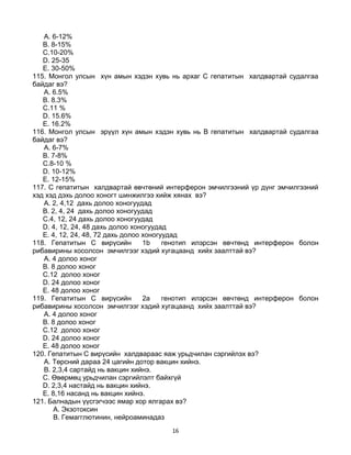 16
A. 6-12%
B. 8-15%
C.10-20%
D. 25-35
E. 30-50%
115. Монгол улсын хүн амын хэдэн хувь нь архаг С гепатитын халдвартай судалгаа
байдаг вэ?
A. 6.5%
B. 8.3%
C.11 %
D. 15.6%
E. 16.2%
116. Монгол улсын эрүүл хүн амын хэдэн хувь нь В гепатитын халдвартай судалгаа
байдаг вэ?
A. 6-7%
B. 7-8%
C.8-10 %
D. 10-12%
E. 12-15%
117. С гепатитын халдвартай өвчтөний интерферон эмчилгээний үр дүнг эмчилгээний
хэд хэд дэхь долоо хоногт шинжилгээ хийж хянах вэ?
A. 2, 4,12 дахь долоо хоногуудад
B. 2, 4, 24 дахь долоо хоногуудад
C.4, 12, 24 дахь долоо хоногуудад
D. 4, 12, 24, 48 дахь долоо хоногуудад
E. 4, 12, 24, 48, 72 дахь долоо хоногуудад
118. Гепатитын С вирүсийн 1b генотип илэрсэн өвчтөнд интерферон болон
рибавирины хосолсон эмчилгээг хэдий хугацаанд хийх заалттай вэ?
A. 4 долоо хоног
B. 8 долоо хоног
C.12 долоо хоног
D. 24 долоо хоног
E. 48 долоо хоног
119. Гепатитын С вирүсийн 2а генотип илэрсэн өвчтөнд интерферон болон
рибавирины хосолсон эмчилгээг хэдий хугацаанд хийх заалттай вэ?
A. 4 долоо хоног
B. 8 долоо хоног
C.12 долоо хоног
D. 24 долоо хоног
E. 48 долоо хоног
120. Гепатитын С вирүсийн халдвараас яаж урьдчилан сэргийлэх вэ?
A. Төрсний дараа 24 цагийн дотор вакцин хийнэ.
B. 2,3,4 сартайд нь вакцин хийнэ.
C. Өвөрмөц урьдчилан сэргийлэлт байхгүй
D. 2,3,4 настайд нь вакцин хийнэ.
E. 8,16 насанд нь вакцин хийнэ.
121. Балнадын үүсгэгчээс ямар хор ялгарах вэ?
A. Экзотоксин
B. Гемагглютинин, нейроаминадаз
 