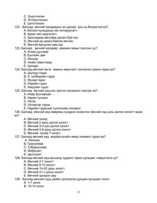 17
C. Эндотоксин
D. Энтеротоксин
E. Цитотоксин
122 . Балнад өвчний халдварын эх уурхай аль нь болдоггүй вэ?.
A. Богино хугацаанд нян ялгаруулагч
B. Архаг нян хадгалагч
C. Балнадаар өвчлөөд эдгэрч буй хүн
D. Өвчний ид үедээ байгаа өвчтөн
E. Өвчтэй адгуусан амьтад
123. Балнад өвчний халдвар дамжих замыг сонгоно уу?
A. Агаар дуслаар
B. Бэлгийн зам
C. Ихсээр
D. Ахуйн хавьтлаар
E. Цусаар
124. Балнад өвчний эмгэг жамын өөрчлөлт зонхилон хаана гарах вэ?
A. Шулуун гэдэс
B. S хэлбэрийн гэдэс
C. Мухар гэдэс
D. Нарийн гэдэс
E. Хөндлөн гэдэс
125. Балнад өвчний үед аль эрхтэн зонхилон гэмтдэг вэ?
А. Нойр булчирхай .
B. Наран сүлжээ
C. Нугас
D. Уртавтар тархи
E. Нарийн гэдэсний тунгалгийн аппарат
126. Балнад өвчний үед өвөрмөц хүндрэл ихэвчлэн өвчний хэд дэхь долоо хоногт гарах
вэ?
A. Өвчний эхэнд
B. Өвчний 2 дахь долоо хоногт
C. Өвчний 3-4 дэх долоо хоногт
D. Өвчний 5-6 дахь долоо хоногт
E. Өвчний эхний 7 хоногт
127. Балнад өвчний үед морфологийн ямар элемент гарах вэ?
А. Липома
B. Гранулема
C. Туберкулома
D. Фиброзит
E. Целлулит
128. Балнад өвчний үед арьсанд тууралт гарах хугацааг тэмдэглэнэ үү?
A. Өвчний 2-7 хоногт
B. Өвчний 8-10 хоногт
C. Өвчний 14-20 дахь хоногт
D. Өвчний 21-с дээш хоногт
E. Өвчний эдгэрэх үед
129. Балнад өвчний нууц үеийн үргэлжлэх дундаж хугацааг сонго
A. 1-7 хоног
B. 10-14 хоног
 
