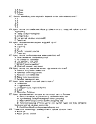 18
C. 1-2 сар
D. 3-4 сар
E. 5-6 сар
130. Балнад өвчний үед эмгэг өөрчлөлт хэдэн үе шатыг дамжин явагддаг вэ?
A. 2
B. 3
C. 4
D. 5
E. 8
131. Урвах тахлын үүсгэгчийн ямар бодис усгүйжилт үүсэхэд гол үүргийг гүйцэтгэдэг вэ?
A.Дотор хор
B. Гадар хор буюу холероген
C. Энтеротоксин
D. Нэвчимтгий чанарын хүчин зүйC
E. Лимфоцит
132. Урвах тахал өвчний халдварын эх уурхай юу вэ?
A. Өвчтэй хүн
B. Мэрэгчид
C. Ус
D. Гэрийн тэжээмэл амьтад
E. Бохир гар
133. Урвах тахлын үед баасны шинж чанар ямар байх вэ?
А. Бага хэмжээтэй, хэлбэрээ алдаагүй
Б. Их хэмжээний хар ногоон
В. Цус, залхагны хольцтой
Г. Цагаан будааны шүүс шиг
Д. Жимсний чанамал шиг улаан
134. Урвах тахлын үед өвчтөнгөөс яагаад дуу авиа гардаггүй вэ?
A. Тэнэмэл мэдрэлийн саажилтаас
B. Төвөнхөд үрэвсэл үүссэнээс
C. Хоолойн хөвч хатсанаас
D. Тархи хөөж хавагнаснаас
E. Бульбар саа саажилтаас
135. Урвах тахал өвчний үүсгэгчийг тэмдэглэнэ үү?
A. Sh.Flexneri
B. S.Typhimurium
C. Сонгодог ба Эль-Торын вибрион
D. E.Coli
E. Clostridium Botulinum
136. Урвах тахал өвчний үед ялгардаг хор нь дараах хэсгээс бүрдэнэ.
А. Липополисахарид агуулсан дотор хор болон гадар хор
B. Хүчтэй гадар хор буюу холероген болон дотор хор
C. Нэвчимтгий чанарын хүчин зүйл болон дотор хор
D. Липополисахарид агуулсан дотор хор, хүчтэй гадар хор буюу холероген
болон нэвчимтгий чанарын хүчин зүйл
E. Clostridium Botulinum болон хүчтэй гадар хор
137. Урвах тахал өвчний нууц үеийн үргэлжлэх дундаж хугацааг сонго
A. Хэдэн цаг
B. Хэдэн цагаас 5 хоног
 