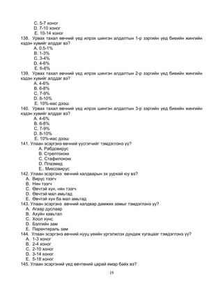 19
C. 5-7 хоног
D. 7-10 хоног
E. 10-14 хоног
138. Урвах тахал өвчний үед илрэх шингэн алдалтын 1-р зэргийн үед биеийн жингийн
хэдэн хувийг алддаг вэ?
A. 0.5-1%
B. 1-3%
C. 3-4%
D. 4-6%
E. 6-8%
139. Урвах тахал өвчний үед илрэх шингэн алдалтын 2-р зэргийн үед биеийн жингийн
хэдэн хувийг алддаг вэ?
A. 4-6%
B. 6-8%
C. 7-9%
D. 8-10%
E. 10%-иас дээш
140. Урвах тахал өвчний үед илрэх шингэн алдалтын 3-р зэргийн үед биеийн жингийн
хэдэн хувийг алддаг вэ?
A. 4-6%
B. 6-8%
C. 7-9%
D. 8-10%
E. 10%-иас дээш
141. Улаан эсэргэнэ өвчний үүсгэгчийг тэмдэглэнэ үү?
A. Рабдовирус
B. Стрептококк
C. Стафилококк
D. Плазмид
E.. Миксовирус
142. Улаан эсэргэнэ өвчний халдварын эх уурхай юу вэ?
A. Вирүс тээгч
B. Нян тээгч
C. Өвчтэй хүн, нян тээгч
D. Өвчтэй мал амьтад
E. Өвчтэй хүн ба мал амьтад
143. Улаан эсэргэнэ өвчний халдвар дамжих замыг тэмдэглэнэ үү?
A. Агаар дуслаар
B. Ахуйн хавьтал
C. Хоол хүнс
D. Бэлгийн зам
E. Парентераль зам
144. Улаан эсэргэнэ өвчний нууц үеийн үргэлжлэх дундаж хугацааг тэмдэглэнэ үү?
A. 1-3 хоног
B. 2-4 хоног
C. 2-10 хоног
D. 3-14 хоног
E. 5-18 хоног
145. Улаан эсэргэний үед өвчтөний царай ямар байх вэ?
 