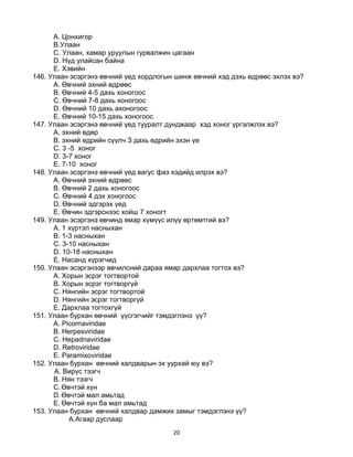 20
A. Цонхигор
B.Улаан
C. Улаан, хамар уруулын гурвалжин цагаан
D. Нүд улайсан байна
E. Хэвийн
146. Улаан эсэргэнэ өвчний үед хордлогын шинж өвчний хэд дэхь өдрөөс эхлэх вэ?
A. Өвчний эхний өдрөөс
B. Өвчний 4-5 дахь хоногоос
C. Өвчний 7-8 дахь хоногоос
D. Өвчний 10 дахь ахоногоос
E. Өвчний 10-15 дахь хоногоос
147. Улаан эсэргэнэ өвчний үед тууралт дунджаар хэд хоног үргэлжлэх вэ?
A. эхний өдөр
B. эхний өдрийн сүүлч З дахь өдрийн эхэн үе
C. 3 -5 хоног
D. 3-7 хоног
E. 7-10 хоног
148. Улаан эсэргэнэ өвчний үед вагус фаз хэдийд илрэх вэ?
A. Өвчний эхний өдрөөс
B. Өвчний 2 дахь хоногоос
C. Өвчний 4 дэх хоногоос
D. Өвчний эдгэрэх үед
E. Өвчин эдгэрснээс хойш 7 хоногт
149. Улаан эсэргэнэ өвчинд ямар хүмүүс илүү өртөмтгий вэ?
A. 1 хүртэл насныхан
B. 1-3 насныхан
C. 3-10 насныхан
D. 10-18 насныхан
E. Насанд хүрэгчид
150. Улаан эсэргэнээр өвчилсний дараа ямар дархлаа тогтох вэ?
А. Хорын эсрэг тогтвортой
B. Хорын эсрэг тогтворгүй
C. Нянгийн эсрэг тогтвортой
D. Нянгийн эсрэг тогтворгүй
E. Дархлаа тогтохгүй
151. Улаан бурхан өвчний үүсгэгчийг тэмдэглэнэ үү?
A. Picornaviridae
B. Herpesviridae
C. Hepadnaviridae
D. Retroviridae
E. Paramixoviridae
152. Улаан бурхан өвчний халдварын эх уурхай юу вэ?
A. Вирүс тээгч
B. Нян тээгч
C.Өвчтэй хүн
D.Өвчтэй мал амьтад
E. Өвчтэй хүн ба мал амьтад
153. Улаан бурхан өвчний халдвар дамжих замыг тэмдэглэнэ үү?
A.Агаар дуслаар
 