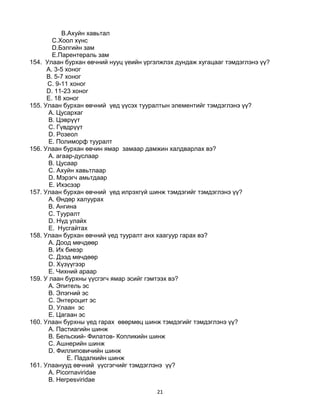 21
B.Ахуйн хавьтал
C.Хоол хүнс
D.Бэлгийн зам
E.Парентераль зам
154. Улаан бурхан өвчний нууц үеийн үргэлжлэх дундаж хугацааг тэмдэглэнэ үү?
A. 3-5 хоног
B. 5-7 хоног
C. 9-11 хоног
D. 11-23 хоног
E. 18 хоног
155. Улаан бурхан өвчний үед үүсэх тууралтын элементийг тэмдэглэнэ үү?
A. Цусархаг
B. Цэврүүт
C. Гүвдрүүт
D. Розеол
E. Полиморф тууралт
156. Улаан бурхан өвчин ямар замаар дамжин халдварлах вэ?
A. агаар-дуслаар
B. Цусаар
C. Ахуйн хавьтлаар
D. Мэрэгч амьтдаар
E. Ихэсээр
157. Улаан бурхан өвчний үед илрэхгүй шинж тэмдэгийг тэмдэглэнэ үү?
A. Өндөр халуурах
B. Ангина
C. Тууралт
D. Нүд улайх
E. Нусгайтах
158. Улаан бурхан өвчний үед тууралт анх хаагуур гарах вэ?
A. Доод мөчдөөр
B. Их биеэр
C. Дээд мөчдөөр
D. Хүзүүгээр
E. Чихний араар
159. У лаан бурхны үүсгэгч ямар эсийг гэмтээх вэ?
A. Эпитель эс
B. Элэгний эс
C. Энтероцит эс
D. Улаан эс
E. Цагаан эс
160. Улаан бурхны үед гарах өвөрмөц шинж тэмдэгийг тэмдэглэнэ үү?
A. Пастиагийн шинж
B. Бельский- Филатов- Копликийн шинж
C. Ашнерийн шинж
D. Филлиповичийн шинж
E. Падалкийн шинж
161. Улаанууд өвчний үүсгэгчийг тэмдэглэнэ үү?
A. Picornaviridae
B. Herpesviridae
 