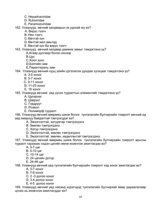 22
C. Hepadnaviridae
D. Rubiviridae
E. Paramixoviridae
162. Улаанууд өвчний халдварын эх уурхай юу вэ?
A. Вирүс тээгч
B. Нян тээгч
C.Өвчтэй хүн
D.Өвчтэй мал амьтад
E. Өвчтэй хүн ба вирүс тээгч
163. Улаанууд өвчний халдвар дамжих замыг тэмдэглэнэ үү?
A.Агаар дуслаар болон ихсээр
B.Цус
C.Хоол хүнс
D.Бэлгийн зам
E.Парентераль зам
164. Улаанууд өвчний нууц үеийн үргэлжлэх дундаж хугацааг тэмдэглэнэ үү?
A. 3-5 хоног
B. 5-7 хоног
C. 9-11 хоног
D. 11-23 хоног
E. 18 хоног
165. Улаанууд өвчний үед үүсэх тууралтын элементийг тэмдэглэнэ үү?
A. Цусархаг
B. Цэврүүт
C. Гүвдрүүт
D. Розеол
E. Полиморф тууралт
166. Улаанууд өвчний өвөрмөц шинж болох тунгалагийн булчирхайн томролт өвчний ид
үед ямархуу байдалтай тэмтрэгддэг вэ?
A. Эмзэглэлтэй, хатуувтар тэмтрэгдэнэ
B. Зөөлөн тэмтрэгдэнэ
C. Хатуу тэмтрэгдэнэ
D. Эмзэглэлтэй, зөөлөн тэмтрэгдэнэ
E. Эмзэглэлтэй, зөөлөн, хөдөлгөнтэй тэмтрэгдэнэ.
167. Улаанууд өвчний өвөрмөц шинж болох тунгалагийн булчирхайн томролт арьсны
тууралт гарахаас хэдэн цагийн өмнө ихэвчлэн ажиглагдах вэ?
A. 3-7 цаг
B. 5-10 цаг
C. 10-14 цаг
D. 24 цагийн дотор
E. 24-48 цаг
168. Улаанууд өвчний үед тунгалагийн булчирхайн томролт хэд хоног ажиглагдах вэ?
A. 3-7 хоног
B. 7-9 хоног
C. 2 -3 долоо хоног
D. 3-4 долоо хоног
E. 4-5 долоо хоног
169. Улаанууд өвчний үед насанд хүрэгчдэд тунгалагийн булчирхай ямар дараалалаар
цочих нь ихэвчлэн ажиглагддаг вэ?
 