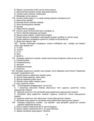 24
B. Зөвхөн тунгалагийн эсийн дотор өсөж үржинэ
C. Шүлсний булчирхайн хучуур эдэд өсөж үржинэ
D. Тухайн эсийн хэмжээг томруулдаг
E. Макрофаг дотор үржинэ.
178. Энгийн герпес вирүс 2 нь ямар замаар дамжин халварлах вэ?.
A. Амьсгалын замаар
B. Бэлгийн болон ихэсийн замаар
C. Хоол боловсруулах замаар
D. Цусаар
E. Парентераль замаар
179. Салхин цэцэг ба бүсэлхий ярын халдвар нь:
A. Нэгэн төрлийн вирусаар үүсгэгддэг
B. Арьсан дээр цэврүүт тууралтаар илэрдэг
C Тухайн вирусын халдварын эмнэлдзүйн анхдагч хэлбэр нь салхин цэцэг
D.Тухайн вирусын халдварын дахилтат хэлбэр нь бүсэлхий яр
E. Дээрх бүх хариулт зөв
180. Энгийн герпесийн халдварын түгмэл хэлбэрийн үед нярайд нас баралт
хэдэн хувь байдаг вэ?
A. 5-10%
B. 10-20%
C. 0.1%,
D. 50%,
E. 80-90 %
181. Халдвар хордлогын шокийн үеийн эмчилгээнд гепариныг хийх үе аль нь вэ?
A. Гипокоагуляци
B. Гиперкоагуляци.
C. Цитолиз
D. Афибриногенеми
E. Холестаз
182. Халдвар хордлогын шокийн үед илэрдэг нэгэн өвөрмөц шинж болох Гведалийн
шинжийг тодорхойлно уу?
A. Хамар уруулын гурвалжин хөхрөх шинж
B. Арьсан дээр дарахад цайх шинж
C. Арьсан дарахад улайх шинж
D. Хөлийн үзүүр цайрч хөхрөх шинж
E. Арьс эрээнтэх шинж
183. Аллоговерийн коэффициент гэж юу вэ?
A. 1 минутанд амьсгалж байгаа амьсгалын тоог судасны цохилтын тоонд
харьцуулсан хэмжээ
B. Зүрхний цохилтын тоог артерийн дээд даралтанд харьцуулсан хэмжээ
C. Артерийн доод даралтын хэмжээг судасны цохилтын тоонд харьцуулсан
хэмжээ
D. Судасны цохилтын тоог амьсгалын тоонд харьцуулсан хэмжээ
E. Артерийн дээд даралтыг артерийн доод даралтанд харьцуулсан хэмжээ
184. Халдвар хордлогын шокийн 2-р зэргийн үед артерийн даралтын хэмжээ
дараахь байдлаар багасна.
A. Насны хэвийн хэмжээний 50 % хүртэл бууррах
B. Насны хэвийн хэмжээний 50 % -ас дээш багасах
C. Зөвхөн артерийн дээд даралт багасах
 