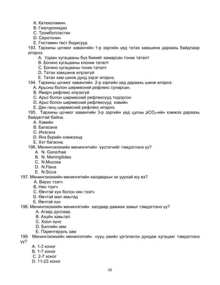26
A. Катехоламин.
B. Гиалуронидаз
C. Тромбопластин
D. Серотонин
E. Гистамин төст бодисууд
193. Тархины цочмог хавангийн 1-р зэргийн үед татах хамшинж дараахь байдлаар
илэрнэ.
A. Удаан хугацааны бүх биеийг хамарсан тоник таталт
B. Богино хугацааны клоник таталт
C. Богино хугацааны тоник таталт
D. Татах хамшинж илрэхгүй
E. Татах хам шинж дунд зэрэг илэрнэ.
194. Тархины цочмог хавангийн 2-р зэргийн үед дараахь шинж илэрнэ.
A. Арьсны болон шөрмөсний рефлекс суларсан.
B. Ямарч рефлекс илрэхгүй
C. Арьс болон шөрмөсний рефлексүүд тодорсон
D. Арьс болон шөрмөсний рефлексүүд хэвийн
E. Дан ганц шөрмөсний рефлекс илэрнэ.
195. Тархины цочмог хавангийн 3-р зэргийн үед цусны рСО2-ийн хэмжээ дараахь
байдалтай байна.
A. Хэвийн
B. Багасана
C. Ихэсэнэ
D. Янз бүрийн хэмжээнд
E. Хэт багасна.
196. Менингококкийн менингитийн үүсгэгчийг тэмдэглэнэ үү?
A. N. Gonorhae
B. N. Meningitides
C. N.Mucosa
D. N.Flava
E. N.Sicca
197. Менингококкийн менингитийн халдварын эх уурхай юу вэ?
A. Вирүс тээгч
B. Нян тээгч
C. Өвчтэй хүн болон нян тээгч
D. Өвчтэй мал амьтад
E. Өвчтэй хүн
198. Менингококкийн менингитийн халдвар дамжих замыг тэмдэглэнэ үү?
A. Агаар дуслаар
B. Ахуйн хавьтал
C. Хоол хүнс
D. Бэлгийн зам
E. Парентераль зам
199. Менингококкийн менингитийн нууц үеийн үргэлжлэх дундаж хугацааг тэмдэглэнэ
үү?
A. 1-3 хоног
B. 1-7 хоног
C. 2-7 хоног
D. 11-23 хоног
 