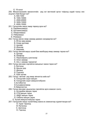 27
E. 18 хоног
200. Менингококкийн менингитийн үед нэг өвчтөний эргэн тойронд хэдий тооны нян
агуулагч бий болдог вэ?
A. 500-1000
B. 1000-10000
C. 2000-20000
D. 3000-10000
E. 4000-15000
201. Галзуугийн вирүс ямар төрөлд орох вэ?
A. Парамиксовирүс
B. Ортомиксовирүс
C. Пикарновирүс
D. Рабдовирүс
E. Реовирүс
202. Галзуу өвчин ямар замаар дамжин халдварлах вэ?
A. Өтгөн мөр-амаар
B. Агаар дуслаар
C. Цусаар
D. Ихэсээр
E. Шархаар
203. Галзуу өвчний вирүс хүний бие махбодид ямар замаар тархах вэ?
A. Цусаар
B. Лимфээр
C. Периневраль шингэнээр
D. Олон замаар
E. Аль ч замаар тархахгүй
204. Галзуу өвчнөөс сэргийлэх вакциныг хаана тарих вэ?
A. Булчинд
B. Арьсан дор
C. Даланд
D. Судсанд
E. Хүйс орчим
205. Галзуу өвчний үед ямар эмчилгээ хийх вэ?
A. Галзуугийн эсрэг вакцин
B. Галзуугийн эсрэг иммуноглобулин
C.Антибиотик
D.Сульфаниламид
E.Нейролептик
206. Галзуу өвчнөөс урьдчилан сэргийлэх арга хэмжээг сонго.
A. Антирабик вакцин тарих
B. СТИ вакцин тарих
C. АКДС вакцин тарих
D. Себины вакцин тарих
E. Хүний иммуноглобулин тарих
207. Галзуугийн вирус хүний биед хаана их хэмжээгээр хуримтлагдах вэ?
A. Уураг тархинд
B. Нугасанд
C. Шүлсэнд
D. Гэдсэнд
 