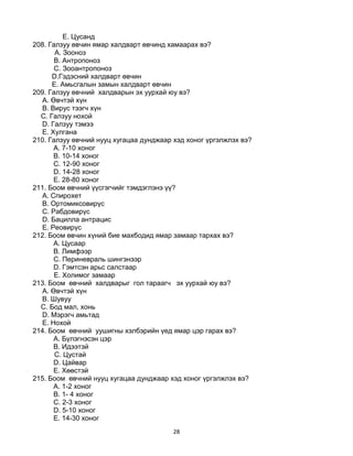 28
E. Цусанд
208. Галзуу өвчин ямар халдварт өвчинд хамаарах вэ?
A. Зооноз
B. Антропоноз
C. Зооантропоноз
D.Гэдэсний халдварт өвчин
E. Амьсгалын замын халдварт өвчин
209. Галзуу өвчний халдварын эх уурхай юу вэ?
A. Өвчтэй хүн
B. Вирус тээгч хүн
C. Галзуу нохой
D. Галзуу тэмээ
E. Хулгана
210. Галзуу өвчний нууц хугацаа дунджаар хэд хоног үргэлжлэх вэ?
A. 7-10 хоног
B. 10-14 хоног
C. 12-90 хоног
D. 14-28 хоног
E. 28-80 хоног
211. Боом өвчний үүсгэгчийг тэмдэглэнэ үү?
A. Спирохет
B. Ортомиксовирүс
C. Рабдовирүс
D. Бацилла антрацис
E. Реовирүс
212. Боом өвчин хүний бие махбодид ямар замаар тархах вэ?
A. Цусаар
B. Лимфээр
C. Периневраль шингэнээр
D. Гэмтсэн арьс салстаар
E. Холимог замаар
213. Боом өвчний халдварыг гол тараагч эх уурхай юу вэ?
A. Өвчтэй хүн
B. Шувуу
C. Бод мал, хонь
D. Мэрэгч амьтад
E. Нохой
214. Боом өвчний уушигны хэлбэрийн үед ямар цэр гарах вэ?
А. Бүлэгнэсэн цэр
B. Идээтэй
C. Цустай
D. Цайвар
E. Хөөстэй
215. Боом өвчний нууц хугацаа дунджаар хэд хоног үргэлжлэх вэ?
A. 1-2 хоног
B. 1- 4 хоног
C. 2-3 хоног
D. 5-10 хоног
E. 14-30 хоног
 