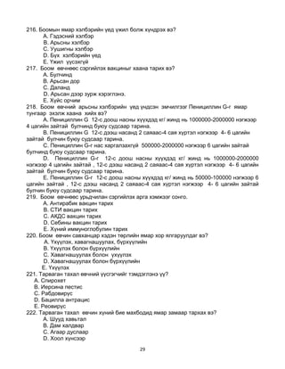 29
216. Боомын ямар хэлбэрийн үед үжил болж хүндрэх вэ?
A. Гэдэсний хэлбэр
B. Арьсны хэлбэр
C. Уушигны хэлбэр
D. Бүх хэлбэрийн үед
E. Үжил үүсэхгүй
217. Боом өвчнөөс сэргийлэх вакциныг хаана тарих вэ?
A. Булчинд
B. Арьсан дор
C. Даланд
D. Арьсан дээр зурж хэрэглэнэ.
E. Хүйс орчим
218. Боом өвчний арьсны хэлбэрийн үед үндсэн эмчилгээг Пенициллин G-г ямар
тунгаар эхэлж хаана хийх вэ?
A. Пенициллин G 12-с доош насны хүүхдэд кг/ жинд нь 1000000-2000000 нэгжээр
4 цагийн зайтай булчинд буюу судсаар тарина.
B. Пенициллин G 12-с дээш насанд 2 саяаас-4 сая хүртэл нэгжээр 4- 6 цагийн
зайтай булчин буюу судсаар тарина.
C. Пенициллин G-г нас харгалзахгүй 500000-2000000 нэгжээр 6 цагийн зайтай
булчинд буюу судсаар тарина.
D. Пенициллин G-г 12-с доош насны хүүхдэд кг/ жинд нь 1000000-2000000
нэгжээр 4 цагийн зайтай , 12-с дээш насанд 2 саяаас-4 сая хүртэл нэгжээр 4- 6 цагийн
зайтай булчин буюу судсаар тарина.
E. Пенициллин G-г 12-с доош насны хүүхдэд кг/ жинд нь 50000-100000 нэгжээр 6
цагийн зайтай , 12-с дээш насанд 2 саяаас-4 сая хүртэл нэгжээр 4- 6 цагийн зайтай
булчин буюу судсаар тарина.
219. Боом өвчнөөс урьдчилан сэргийлэх арга хэмжээг сонго.
A. Антирабик вакцин тарих
B. СТИ вакцин тарих
C. АКДС вакцин тарих
D. Себины вакцин тарих
E. Хүний иммуноглобулин тарих
220. Боом өвчин савханцар хэдэн төрлийн ямар хор ялгаруулдаг вэ?
A. Үхүүлэх, хавагнашуулах, бүрхүүлийн
B. Үхүүлэх болон бүрхүүлийн
C. Хавагнашуулах болон үхүүлэх
D. Хавагнашуулах болон бүрхүүлийн
E. Үхүүлэх
221. Тарваган тахал өвчний үүсгэгчийг тэмдэглэнэ үү?
A. Спирохет
B. Иерсина пестис
C. Рабдовирүс
D. Бацилла антрацис
E. Реовирүс
222. Тарваган тахал өвчин хүний бие махбодид ямар замаар тархах вэ?
A. Шууд хавьтал
B. Дам халдвар
C. Агаар дуслаар
D. Хоол хүнсээр
 