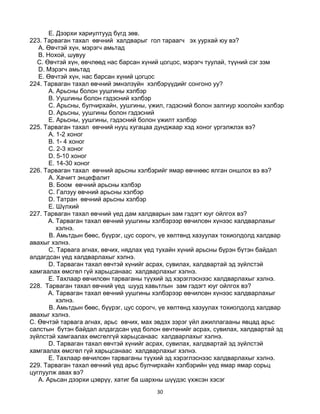 30
E. Дээрхи хариултууд бүгд зөв.
223. Тарваган тахал өвчний халдварыг гол тараагч эх уурхай юу вэ?
A. Өвчтэй хүн, мэрэгч амьтад
B. Нохой, шувуу
C. Өвчтэй хүн, өвчлөөд нас барсан хүний цогцос, мэрэгч туулай, түүний сэг зэм
D. Мэрэгч амьтад
E. Өвчтэй хүн, нас барсан хүний цогцос
224. Тарваган тахал өвчний эмнэлзүйн хэлбэрүүдийг сонгоно уу?
А. Арьсны болон уушгины хэлбэр
B. Уушгины болон гэдэсний хэлбэр
C. Арьсны, булчирхайн, уушгины, үжил, гэдэсний болон залгиур хоолойн хэлбэр
D. Арьсны, уушгины болон гэдэсний
E. Арьсны, уушгины, гэдэсний болон үжилт хэлбэр
225. Тарваган тахал өвчний нууц хугацаа дунджаар хэд хоног үргэлжлэх вэ?
A. 1-2 хоног
B. 1- 4 хоног
C. 2-3 хоног
D. 5-10 хоног
E. 14-30 хоног
226. Тарваган тахал өвчний арьсны хэлбэрийг ямар өвчнөөс ялган оншлох вэ вэ?
A. Хачигт энцефалит
B. Боом өвчний арьсны хэлбэр
C. Галзуу өвчний арьсны хэлбэр
D. Татран өвчний арьсны хэлбэр
E. Шүлхий
227. Тарваган тахал өвчний үед дам халдварын зам гэдэгт юуг ойлгох вэ?
A. Тарваган тахал өвчний уушгины хэлбэрээр өвчилсөн хүнээс халдварлахыг
хэлнэ.
B. Амьтдын бөөс, бүүрэг, цус сорогч, үе хөлтөнд хазуулах тохиолдолд халдвар
авахыг хэлнэ.
C. Тарвага агнах, өвчих, нядлах үед тухайн хүний арьсны бүрэн бүтэн байдал
алдагдсан үед халдварлахыг хэлнэ.
D. Тарваган тахал өвчтэй хүнийг асрах, сувилах, халдвартай эд зүйлстэй
хамгаалах өмсгөл гүй харьцсанаас халдварлахыг хэлнэ.
E. Тахлаар өвчилсөн тарваганы түүхий эд хэрэглэснээс халдварлахыг хэлнэ.
228. Тарваган тахал өвчний үед шууд хавьтлын зам гэдэгт юуг ойлгох вэ?
A. Тарваган тахал өвчний уушгины хэлбэрээр өвчилсөн хүнээс халдварлахыг
хэлнэ.
B. Амьтдын бөөс, бүүрэг, цус сорогч, үе хөлтөнд хазуулах тохиолдолд халдвар
авахыг хэлнэ.
C. Өвчтэй тарвага агнах, арьс өвчих, мах эвдэх зэрэг үйл ажиллагааны явцад арьс
салстын бүтэн байдал алдагдсан үед болон өвчтөнийг асрах, сувилах, халдвартай эд
зүйлстэй хамгаалах өмсгөлгүй харьцсанаас халдварлахыг хэлнэ.
D. Тарваган тахал өвчтэй хүнийг асрах, сувилах, халдвартай эд зүйлстэй
хамгаалах өмсгөл гүй харьцсанаас халдварлахыг хэлнэ.
E. Тахлаар өвчилсөн тарваганы түүхий эд хэрэглэснээс халдварлахыг хэлнэ.
229. Тарваган тахал өвчний үед арьс булчирхайн хэлбэрийн үед ямар ямар сорьц
цуглуулж авах вэ?
A. Арьсан дээрхи цэврүү, хатиг ба шархны шүүдэс үхжсэн хэсэг
 
