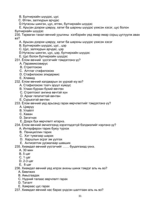 31
B. Булчирхайн шүүдэс, цус
C. Өтгөн, залгиурын арчдас
D.Нугасны шингэн, цус, өтгөн, булчирхайн шүүдэс
E. Арьсан дээрхи цэврүү, хатиг ба шархны шүүдэс үхжсэн хэсэг, цус болон
булчирхайн шүүдэс
230. Тарваган тахал өвчний уушгины хэлбэрийн үед ямар ямар сорьц цуглуулж авах
вэ?
A. Арьсан дээрхи цэврүү, хатиг ба шархны шүүдэс үхжсэн хэсэг
B. Булчирхайн шүүдэс, цус , цэр
C. Цус, залгиурын арчдас, цэр
D.Нугасны шингэн, цус, цэр, булчирхайн шүүдэс
E. Цус болон булчирхайн шүүдэс
231. Ёлом өвчний үүсгэгчийг тэмдэглэнэ үү?
A. Парамиксовирус
B. Стрептококк
C. Алтлаг стафилококк
D. Стафилококк эпидермис
E. Хламид
232. Елом өвчний халдварын эх уурхай юу вэ?
A. Стафилококк тээгч эрүүл хүмүүс
B. Улаан бурхан бүхий өвчтөн
C. Стрептоккт ангина өвчтэй хүн
D. Архаг гепатиттай өвчтөн
E. Сүрьеэтэй өвчтөн
233. Ёлом өвчний үед арьсанд гарах өөрчлөлтийг тэмдэглэнэ үү?
A. Цэврүү
B. Улайлт
C. Хаван
D. Загатнах
E. Дээрх бүх өөрчлөлт илэрнэ.
234. Елом өвчний эмчилгээнд хэрэглэдэггүй бэлдмэлийг нэрлэнэ үү?
A. Интерферон тарих буюу түрхэх
B. Пенициллин тарих
C. Хэт туяагаар шарах
D. Харшлын эсрэг эм уулгах
E. Антисептик уусмалаар шавших
235. Хиамдал өвчний үүсгэгчийг …… буцалгахад үхнэ.
A. 30 мин
B. 5 цаг
C. 1 цаг
D. 2-3 цаг
E. 8 цаг
236. Хиамдал өвчний үед илрэх анхны шинж тэмдэг аль нь вэ?
A. Бөөлжих
B. Амьсгаадах
C. Нүдний талаас өөрчлөлт гарах
D. Таталт
E. Хамраас цус гарах
237. Хиамдал өвчний нас барах үндсэн шалтгаан аль нь вэ?
 