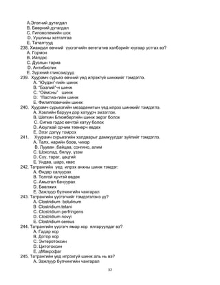 32
A.Элэгний дутагдал
B. Бөөрний дутагдал
C. Гиповолемийн шок
D. Уушгины хатгалгаа
E. Таталтууд
238. Хиамдал өвчний үүсгэгчийн вегетатив хэлбэрийг юугаар устгах вэ?
A. Гормон
B. Ийлдэс
C. Дуслын тариа
D. Антибиотик
E. Зүрхний гликозидууд
239. Хуурамч сүрьеэ өвчний үед илрэхгүй шинжийг тэмдэглэ.
A. “Юүдэн”-гийн шинж
B. “Бээлий”-н шинж
C. “Оймсны” шинж
D. “Пастиа-гийн шинж
E. Филипповичийн шинж
240. Хуурамч сүрьеэгийн мезаденитын үед илрэх шинжийг тэмдэглэ.
A. Хэвлийн баруун дор хатуурч эмзэглэх.
B. Шеткин Блюмбергийн шинж эерэг болох
C. Сигма гэдэс өвчтэй хатуу болох
D. Аюулхай орчим төөнөрч өвдөх
E. Элэг дэлүү томрох
241. Хуурамч сүрьеэгийн халдварыг дамжуулдаг зүйлийг тэмдэглэ.
A. Талх, нарийн боов, чихэр
B. Лууван ,байцаа, сонгино, алим
C. Шоколад, бялуу, үзэм
D. Сүү, тараг, цөцгий
E. Ундаа, шарз, квас
242. Татрангийн үед илрэх анхны шинж тэмдэг:
А. Өндөр халуурах
B. Толгой хүчтэй өвдөх
C. Амьсгал бачуурах
D. Бөөлжих
E. Зажлуур булчингийн чангарал
243. Татрангийн үүсгэгчийг тэмдэгэлэнэ үү?
А. Clostridium botulinum
B Clostridium.tetani
C. Clostridium perfringens
D. Clostridium novyi
E. Clostridium cereus
244. Татрангийн үүсгэгч ямар хор ялгаруулдаг вэ?
А. Гадар хор
B. Дотор хор
C. Энтеротоксин
D. Цитотоксин
E. дМакрофаг
245. Татрангийн үед илрэхгүй шинж аль нь вэ?
А. Зажлуур булчингийн чангарал
 