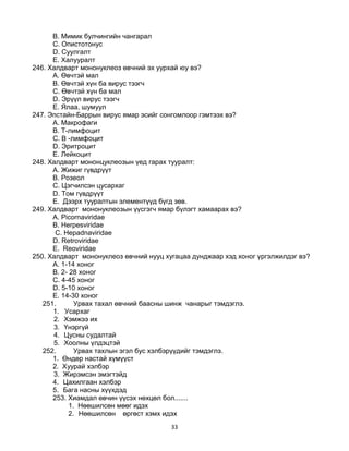 33
B. Мимик булчингийн чангарал
C. Опистотонус
D. Суулгалт
E. Халууралт
246. Халдварт мононуклеоз өвчний эх уурхай юу вэ?
А. Өвчтэй мал
B. Өвчтэй хүн ба вирус тээгч
C. Өвчтэй хүн ба мал
D. Эрүүл вирус тээгч
E. Ялаа, шумуул
247. Эпстайн-Баррын вирус ямар эсийг сонгомлоор гэмтээх вэ?
А. Макрофаги
B. Т-лимфоцит
C. В -лимфоцит
D. Эритроцит
E. Лейкоцит
248. Халдварт мононцуклеозын үед гарах тууралт:
А. Жижиг гүвдрүүт
B. Розеол
C. Цэгчилсэн цусархаг
D. Том гүвдрүүт
E. Дээрх тууралтын элементүүд бүгд зөв.
249. Халдварт мононуклеозын үүсгэгч ямар бүлэгт хамаарах вэ?
А. Picornaviridae
B. Herpesviridae
C. Hepadnaviridae
D. Retroviridae
E. Reoviridae
250. Халдварт мононуклеоз өвчний нууц хугацаа дунджаар хэд хоног үргэлжилдэг вэ?
A. 1-14 хоног
B. 2- 28 хоног
C. 4-45 хоног
D. 5-10 хоног
E. 14-30 хоног
251. Урвах тахал өвчний баасны шинж чанарыг тэмдэглэ.
1. Усархаг
2. Хэмжээ их
3. Үнэргүй
4. Цусны судалтай
5. Хоолны үлдэцтэй
252. Урвах тахлын эгэл бус хэлбэрүүдийг тэмдэглэ.
1. Өндөр настай хүмүүст
2. Хуурай хэлбэр
3. Жирэмсэн эмэгтэйд
4. Цахилгаан хэлбэр
5. Бага насны хүүхдэд
253. Хиамдал өвчин үүсэх нөхцөл бол.......
1. Нөөшилсөн мөөг идэх
2. Нөөшилсөн өргөст хэмх идэх
 
