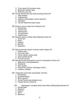 34
3. Утсан махан бүтээгдэхүүн идэх
4. Жимсний чанамал идэх
5. Жимсний шүүс уух
254. Галзуу өвчний эхэн үед ямар шинжүүд илрэх вэ?
1. Айж сандрах
2. Нойронд муу
3. Шархны орчим өвдөх, хорсох ирвэгнэх
4. Халуурах
5. Гар хөл ирвэгнэж мэдээ алдах
255. Боомын үүсгэгч ямар хор ялгаруулах вэ?
1. Бүрхүүлийн
2. Үхүүлэх хор
3. Хавагнуулах
4. Энтеротоксин
5. Некротоксин
256. Боомын арьсны хэлбэр ямар байдлаар илрэх вэ?
1. Ёлом төст
2. Идээт
3. Цэврүүт
4. Буглаат
5. Шархлаат
257. Балнад өвчний тууралт зонхилон хаана гардаг вэ?
1. Нүүрэн дээр
2. Алга,улан дээр
3. Гарын сарвуу, нуруун дээр
4. Цээж хэвлий орчим
5. Толгойн хэсгээр
258. Балнад өвчний халууралтын онцлог шинжүүдийг сонгоно уу?
1. Өдөр ирэх тутам даамжирна
2. Хөлрөхгүй
3. Арьс хуурай
4. Халуунтай тохирсон тахикарди илэрнэ
5. Чичирнэ, хөлөрнө
259. Томуугийн үүсгэгчийн шинжүүдийг түүж бич.
1. Ретровирүс
2. Ортомиксовирүс
3. ДНХ агуулсан
4. Хатаах буцалгахад амархан үхнэ
5. Гадаад орчинд тэсвэртэй
260. Аденовирүст халдвар эмнэл зүйн ямар хэлбэрүүдээр явагдах вэ?
1. Коньюктивит
2. Фарингит
3. Кератит
4. Колит
5. Менингит
 