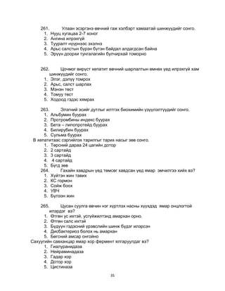 35
261. Улаан эсэргэнэ өвчний гаж хэлбэрт хамаатай шинжүүдийг сонго.
1. Нууц хугацаа 2-7 хоног
2. Ангина илрэхгүй
3. Тууралт нүүрнээс эхэлнэ
4. Арьс салстын бүрэн бүтэн байдал алдагдсан байна
5. Эрүүн доорхи тунгалагийн булчирхай томорно
262. Цочмог вирүст хепатит өвчний шарлалтын өмнөх үед илрэхгүй хам
шинжүүдийг сонго.
1. Элэг, дэлүү томрох
2. Арьс, салст шарлах
3. Мэнэн төст
4. Томуу төст
5. Ходоод гэдэс хямрах
263. Элэгний эсийг дутлыг илтгэх биохимийн үзүүлэлтүүдийг сонго.
1. Альбумин буурах
2. Протромбины индекс буурах
3. Бета – липопротейд буурах
4. Билирубин буурах
5. Сульма буурах
В хепатитаас сэргийлэх тарилгыг тарих насыг зөв сонго.
1. Төрсний дараа 24 цагийн дотор
2. 2 сартайд
3. 3 сартайд
4. 4 сартайд
5. Бүгд зөв
264. Гахайн хавдрын үед төмсөг хавдсан үед ямар эмчилгээ хийх вэ?
1. Хүйтэн жин тавих
2. КС гормон
3. Сойж боох
4. УВЧ
5. Бүлээн жин
265. Цусан суулга өвчин нэг хүртлэх насны хүүхдэд ямар онцлогтой
илэрдэг вэ?
1. Өтгөн ус ихтэй, усгүйжилтэнд амархан орно.
2. Өтгөн салс ихтэй
3. Бүдүүн гэдэсний үрэвслийн шинж бүдэг илэрсэн
4. Дисбактериоз болох нь амархан
5. Бөгсний амсар онгойно
Сахуугийн савханцар ямар хор фермент ялгаруулдаг вэ?
1. Гиалуранидаза
2. Нейраминадаза
3. Гадар хор
4. Дотор хор
5. Цистиназа
 