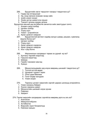 36
266. Бруцеллийн эмгэг төрүүлэгч чанарыг тэмдэглэнэ үү?
1. Гадар хор ялгаруулдаг
2. Эд, эсэд нэвтрэх инвазив чанар сайн
3. эсийн үхжил үүсдэг
4. Эсийн дотор шимэгчлэн орших
5. Тэжээлт орчинд хурдан ургана
Бруцеллез өвчний үед антибиотик эмчилгээ хийх заалтуудыг сонго.
1. Анхдагч далд хэлбэр
2. Цочмог хэлбэр
3. Үлдэц хууч
4. Үхжил - үсэрхийлсэн
5. Архаг үрэвсэл намдсан
267. Бруцеллезтэй өвчтөнг хэдийд халуун шавар, рашаан, сувилалд
явуулж болох вэ?
1. Цочмог хэлбэр
2. Үлдэц хууч
3. Архаг үрэвсэл сэдэрсэн
4. Архаг үрэвсэл намдсан
5. Аль ч үед болно
268. Иерсиниозын халдварыг тараах эх уурхай юу вэ?
1. Хулганы төрлийн мэрэгчид
2. Гэршсэн мэрэгчид
3. Шувууд
4. Гэрийн тэжээмэл амьтад
5. Хүмүүс
269. Менингококцемийн үед илрэх өвөрмөц шинжийг тэмдэглэнэ үү?
1. Толгой хүчтэй өвдөх
2. Цусархаг тууралт гарах
3. Олон удаа бөөлжих
4. Гэнэт өндөр халуурах
5. Ухаан алдах
270. Тархины цочмог хавангийн зэргийг дараах шинжүүд илэрхийлнэ.
1. Ухаан санааны байдал
2. Хүүхэн харааны урвал
3. Менингитийн шинжийг илрэх эрчим
4. Рефлекс
5. Хөхрөлт
274. Герпес вирүсийн халдвараас сэргийлэх өвөрмөц арга нь аль вэ?
1. Анатоксин
2. Иммунноглобулин
3. Антибиотик
4. Вирүсийн эсрэг бэлдмэлүүд
5. Нийлмэл вакцин
 
