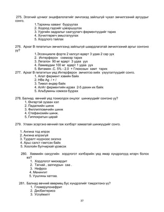 37
275. Элэгний цочмог энцефалопатийг эмчлэхэд зайлшгүй чухал эмчилгээний аргуудыг
сонго.
1.Тархины хаванг бууруулах
2. Ходоод гэдсийг цэвэршүүлэх
3. Уургийн задралыг саатуулагч ферментүүдийг тарих
4. Хүчилтөрөгч амьсгалуулах
5. Хордлого тайлах
276. Архаг В гепатитын эмчилгээнд зайлшгүй шаардлагатай эмчилгээний аргыг сонгоно
уу?
1.Эссенциале форте 2 калсул өдөрт 3 удаа 2 сар уух
2. Интерферон схемээр тарих
3. Легалон 90 мг өдөрт 3 удаа уух
4. Ламивудии 100 мг өдөрт 1 удаа уух
5. Витамин .С. 5% - 2.0 + Глюкозын хамт тарих
277. Архаг В гепатитын үед Интерферон эмчилгээ хийх үзүүлэлтүүдийг сонго.
1. Алат фермент хэвийн байх
2. HBe Ag / + /
3. Тимол өндөр байх
4. АлАт ферментийн идэвх 2-5 дахин их байх
5. Альбумины хэмжээ буурах
278. Балнад өвчний үед тохиолдох онцлог шинжүүдийг сонгоно уу?
1. Өнгөртэй зузаан хэл
2. Падалкийн шинж
3. Филлипповичийн шинж
4. Стефанскийн шинж.
5. Гиппократын царай
279. Улаан эсэргэнэ өвчний гаж хэлбэрт хамаатай шинжүүдийг сонго.
1. Ангина тод илрэх
2. Ангина илрэхгүй
3. Тууралт нүүрнээс эхэлнэ
4. Арьс салст гэмтсэн байх
5. Хоолойн булчирхай үрэвсэх
280. Хөөмийн сахуугийн хордлогот хэлбэрийн үед ямар хүндрэлүүд илэрч болох
вэ?
1. Хордлогот миокардит
2. Тагнай , залгиурын саа .
3. Нефроз
4. Менингит
5. Уушгины хатгаа.
281. Балнад өвчний өвөрмөц бус хүндрэлийг тэмдэглэнэ үү?
1. Гломерулонефрит
2. Дисбактериоз
3. Усгүйжилт
 