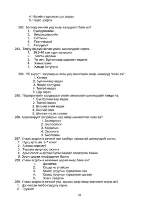 38
4. Нарийн гэдэснээс цус алдах
5. Гэдэс цоорох
282. Балнад өвчний үед ямар халууралт байх вэ?
1. Вундерлихийн
2. Килдюшевскийн
3. Боткины
4. Гектический
5. Халуунгүй
283. Томуу өвчний эхлэл үеийн шинжүүдийг нэрлэ.
1. 38.5-40 хэм хүрч халуурна
2. Толгой өвдөнө
3. Үе мөч, булчингаар шархирч өвдөнө
4. Ханиалгана
5. Хамар битүүрнэ
284. РС вируст халдварын эхэн үед эмнэлзүйн ямар шинжүүд гарах вэ?
1. Ханиах
2. Булчингаар өвдөх
3. Өндөр халуурах
4. Толгой өвдөх
5. Цэр гарах
285. Парагриппийн халдварын үеийн эмнэлзүйн шинжүүдийг тэмдэглэ.
1. Бүх булчингаар өвдөх
2. Толгой өвдөх
3. Нүдний алим өвдөх
4. Хоолой сөөх
5. Шингэн нус их гоожих
286. Аденовируст халдварын үед ямар шинжилгээг хийх вэ?
1. Бактерлоги
2. Вирусологи
3. Харшлын
4. Серологи
5. Биологийн
287. Улаан эсэргэнэ өвчний гаж хэлбэрт хамаатай шинжүүдийг сонго.
1. Нууц хугацаа 2-7 хоног
2. Ангина илрэхгүй
3. Тууралт нүүрнээс эхэлнэ
4. Арьс салстын бүрэн бүтэн байдал алдагдсан байна
5. Эрүүн дорхи лимфаденит болно
288. Улаан эсэргэнэ өвчтөний царай ямар байх вэ?
1. Цонхигор
2. Хацар нь улайсан
3. Хамар уруулын гурвалжин хөх
4. Хамар уруулын гурвалжин цагаан
5. Зовхи хавдсан
289. Улаан эсэргэнэ өвчний үед арьсан дээр ямар өөрчлөлт илрэх вэ?
1. Цэгчилсэн толбо-гүвдрүү гарна.
2. Гуужилт
 