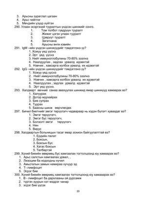 39
3. Арьсны зураглал цагаан
4. Арьс чийглэг
5. Мөчдийн үзүүр хүйтэн
290. Улаан эсэргэний тууралтын үндсэн шинжийг сонго.
1. Том толбот гүвдрүүн тууралт
2. Жижиг цэгэн улаан тууралт
3. Цэврүүт тууралт
4. Загатнана
5. Арьсны өнгө хэвийн
291. IgM –ийн үндсэн шинжүүдийг тэмдэглэнэ үү?
1. Хожуу үед үүснэ
2. Эрт үед үүснэ
3. Нийт иммуноглобулины 70-80% эзэлнэ
4. Наалдуулах , задлах урвалд идэвхтэй
5. Нэвчих , хавсарга холбох урвалд их идэвхтэй
292. IgG –ийн үндсэн шинжүүдийг тэмдэглэнэ үү?
1. Хожуу үед үүснэ
2. Нийт иммуноглобулины 70-80% эзэлнэ
3. Нэвчих , хавсарга холбох урвалд их идэвхтэй
4. Наалдуулах , задлах урвалд идэвхтэй
5. Эрт үед үүснэ.
293. Халдварт өвчний санаа авахуулах шинжид ямар шинжүүд хамаарах вэ?
1. Халуурах
2. Дотор муухайрах
3. Бие сулрах
4. Туурах
5. Баасны шинж өөрчлөгдөх
297. Бичил биетнийг эмгэг төрүүлэгч чадвараар нь хэдэн бүлэгт хуваадаг вэ?
1. Эмгэг төрүүлэгч,
2. Эмгэг бус төрүүлэгч,
3. Болзолт эмгэг төрүүлэгч
4. Нян
5. Вирус
298. Халдвартын больницын тасаг ямар зохион байгуулалттай вэ?
1. Ердийн палат
2. Боксын,
3. Боксын бус
4. Хагас боксын
5. Төлбөртэй
299. Хүний биеийн өвөрмөц бус хамгаалах тогтолцоонд юу хамаарах вэ?
1. Арьс салстын хамгаалах урвал, ,
2. Лизоцим ба ходоодны хүчил
3. Амьсгалын замын намираа хучуур эд
4. Т- лимфоцит
5. Эсрэг бие
300. Хүний биеийн өвөрмөц хамгаалах тогтолцоонд юу хамааарах вэ?
1. В - лимфоцит ба дархлааны ой дурсамж
2. түргэн зуурын хэт мэдрэг чанар
3. эсрэг бие үүсэх
 