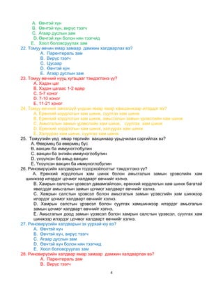 4
A. Өвчтэй хүн
B. Өвчтэй хүн, вирүс тээгч
C. Агаар дуслын зам
D. Өвчтэй хүн болон нян тээгчид
E. Хоол боловсруулах зам
22. Томуу өвчин ямар замаар дамжин халдварлах вэ?
A. Парентераль зам
B. Вирүс тээгч
C. Цусаар
D. Өвчтэй хүн
E. Агаар дуслын зам
23. Томуу өвчний нууц хугацааг тэмдэглэнэ үү?
A. Хэдэн цаг
B. Хэдэн цагаас 1-2 өдөр
C. 5-7 хоног
D. 7-10 хоног
E. 11-21 хоног
24. Томуу өвчний эмнэлзүй үндсэн ямар ямар хамшинжээр илэрдэг вэ?
A. Ерөнхий хордлогын хам шинж, суулгах хам шинж
B. Ерөнхий хордлогын хам шинж, амьсгалын замын үрэвслийн хам шинж
C. Амьсгалын замын үрэвслийн хам шинж, суулгах хам шинж
D. Ерөнхий хордлогын хам шинж, халуурах хам шинж
E. Халуурах хам шинж, суулгах хам шинж
25. Томуугийн үед ямар төрлийн вакцинаар урьдчилан сэргийлэх вэ?
A. Өвөрмөц ба өвөрмөц бус
B. вакцин ба иммуноглобулин
C. вакцин ба энгийн иммуноглобулин
D. үхүүлсэн ба амьд вакцин
E. Үхүүлсэн вакцин ба иммуноглобулин
26. Риновирүсийн халдварын тодорхойлолтыг тэмдэглэнэ үү?
A. Ерөнхий хордлогын хам шинж болон амьсгалын замын үрэвслийн хам
шинжээр илэрдэг цочмог халдварт өвчнийг хэлнэ.
B. Хамрын салстын үрэвсэл давамгайлсан, ерөнхий хордлогын хам шинж багатай
явагддаг амьсгалын замын цочмог халдварт өвчнийг хэлнэ.
C. Хамрын салстын үрэвсэл болон амьсгалын замын үрэвслийн хам шинжээр
илэрдэг цочмог халдварт өвчнийг хэлнэ.
D. Хамрын салстын үрэвсэл болон суулгах хамшинжээр илэрдэг амьсгалын
замын цочмог халдварт өвчнийг хэлнэ.
E. Амьсгалын доод замын үрэвсэл болон хамрын салстын үрэвсэл, суулгах хам
шинжээр илэрдэг цочмог халдварт өвчнийг хэлнэ.
27. Риновирүсийн халдварын эх уурхай юу вэ?
A. Өвчтэй хүн
B. Өвчтэй хүн, вирүс тээгч
C. Агаар дуслын зам
D. Өвчтэй хүн болон нян тээгчид
E. Хоол боловсруулах зам
28. Риновирүсийн халдвар ямар замаар дамжин халдварлах вэ?
A. Парентераль зам
B. Вирүс тээгч
 