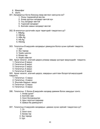 40
4. Макрофаг
5. Шүлс,
301. Халдвартын бүтэн боксонд ямар өвчтөнг хэвтүүлэх вэ?
1. Онош тодорхойгүй өвчтөн
2. Агаар дуслын халдварт өвчтэй хүн
3. Гоц халдварт өвчтэй
4. Гэдэсний халдварт
5. Бэлгийн замын халдварт өвчтэй
302. В гепатитын үүсгэгчийн эсрэг төрөгчдийг тэмдэглэнэ үү?
1. HBsAg
2. HBcAg
3. HBe Ag
4. HA-Ag
5. HDсAg
303. Гепатитын В вирусийн халдварыг дамжуулж болох хүчин зүйлийг тэмдэглэ.
1. Цус
2. Зүү тариур
3. Үрийн шингэн
4. Бохир гар
5. Ахуйн хавьтал
304. Архаг гепатит, элэгний цирроз улмаар хавдар үүсгэдэг вирусүүдийг тэмдэглэ.
1. Гепатитын D вирүс
2. Гепатитын В вирүс
3. Гепатитын С вирүс
4. Гепатитын A вирүс
5. Гепатитын Е вирүс
305. Архаг гепатит, элэгний цирроз, хавдарын шалтгаан болдоггүй вирүсүүдийг
тэмдэглэ.
1. Гепатитын C вирүс
2. Гепатитын A вирүс
3. Эпштейн Баррын вирус
4. Гепатитын Е вирүс
5. Гепатитын D вирүс
306. Гепатитын С болон Д вирүсийн халдвар дамжиж болох замуудыг сонго.
1. Агаар дусал
2. Бэлгийн зам
3. Хоол боловсруулах
4. Арьс салстын шархаар
5. Шавьж ба дамжуулагч
307. Гепатитын А вирусийн халдварын дамжих хүчин зүйлийг тэмдэглэнэ үү?
1. Ус
2. Хоол хүнс
3. Бохир гар
4. Зүү тариур
5. Цус
 
