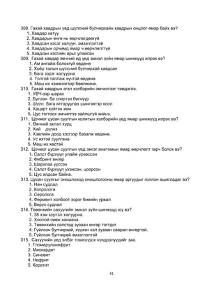 41
308. Гахай хавдрын үед шүлсний булчирхайн хавдрын онцлог ямар байх вэ?
1. Хавдар хатуу
2. Хавдарын өнгө нь өөрчлөгдөөгүй
3. Хавдсан хэсэг халуун, эмзэглэлтэй
4. Хaвдарын орчимд ямар ч өөрчлөлтгүй
5. Хавдсан хэсгийн арьс улайсан
309. Гахай хавдар өвчний ид үед эмнэл зүйн ямар шинжүүд илрэх вэ?
1. Ам ангайж болохгүй өвдөнө
2. Хоѐр талын шүлсний булчирхай хавдсан
3. Бага зэрэг халуурна
4. Толгой таллаж хүчтэй өвдөнө.
5. Маш их хэмжээгээр бөөлжинө.
310. Гахай хавдрын эгэл хэлбэрийн эмчилгээг тэмдэглэ.
1. УВЧ-ээр шарах
2..Бүлээн ба спиртэн бигнүүр
3. Шүлс бага ялгаруулах шингэвтэр хоол
4. Хацарт хүйтэн жин
5. Цус тогтоох эмчилгээ зайлшгүй хийнэ.
311. Цочмог цусан суулгын колитын хэлбэрийн үед ямар шинжүүд илрэх вэ?
1. Өвчний эхлэл хурц
2. Хий дүлнэ
3. Хэвлийн доод хэсгээр базалж өвдөнө.
4. Ус ихтэй суулгана
5. Маш их хөстэй
312. Цочмог цусан суулгын үед эмгэг анатомын ямар өөрчлөлт гарч болох вэ?
1. Салст бүрхүүл улайж үрэвссэн
2. Фибринт өнгөр
3. Шархлаа үүссэн
4. Салст бүрхүүл үхэжсэн, цоорсон
5. Цус алдсан байна.
313. Цусан суулгыг оношлоход оношлогооны ямар аргуудыг голлон ашигладаг вэ?
1. Нян судлал
2. Копрологи
3. Серологи
4. Фермент холбоот эсрэг биеийн урвал
5. Вирүс судлал
314. Төвөнхийн сахуугийн эмнэл зүйн шинжүүд юу вэ?
1. 38 хэм хүртэл халуурна.
2. Хоолой сөөж ханиана.
3. Төвөнхийн салстад зузаан өнгөр тогтдог
4. Гүйлсэн булчирхай, хүүхэн хэл зузаан саарал өнгөртэй.
5. Гүйлсэн булчирай эмзэглэлтэй
315. Сахуугийн үед элбэг тохиолдох хүндрэлүүдийг заа.
1. Гломерулонефрит
2. Миокардит
3. Синовит
4. Нефрит
5. Кератит
 