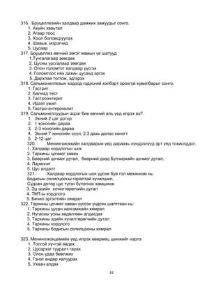 42
316. Бруцеллезийн халдвар дамжих замуудыг сонго.
1. Ахуйн хавьтал
2. Агаар тоос
3. Хоол боловсруулах
4. Шавьж, мэрэгчид
5. Цусаар
317. Бруцеллез өвчний эмгэг жамын үе шатууд
1.Тунгалагаар зөөгдөх
2. Цусны урсгалаар зөөгдөх
3. Олон голомтот халдвар үүсгэх
4. Голомтоос нян дахин цусанд эргэх
5. Дархлаа тогтож, эдгэрэх
318. Сальмонеллезын ходоод гэдэсний хэлбэрт орохгүй хувилбарыг сонго.
1. Гастрит
2. Балнад төст
3. Гастроэнтерит
4. Идээт үжил
5. Гастро-энтероколит
319. Сальмонеллуудын эсрэг бие өвчний аль үед илрэх вэ?
1. Эхний 2 цаг дотор
2. 1 хоногийн дараа
3. 2-3 хоногийн дараа
4. Эхний 7 хоногийн сүүл, 2.3 дахь долоо хоногт
5. 2-12 цаг
320. Менингококкийн халдварын үед дараахь хүндрэлүүд эрт үед тохиолддог.
1. Халдвар хордлогын шок
2. Тархины цочмог хаван
3. Бөөрний цочмог дутал, бөөрний дээд булчирхайн цочмог дутал,
4. Ларингит
5. Цус алдалт
321. Халдвар хордлогын шок үүсэж буй гол механизм нь:
Бодисын солилцооны гаралтай хүчилшил,
Судсан дотор цус түгэн бүлэгнэх хамшинж
3. Эд эсийн хүчилтөрөгчийн дутал
4. ТМТ-ы хордлого
5. Бичил эргэлтийн хямрал
322. Тархины цочмог хаван үүссэх үндсэн шалтгаан нь:
1. Тархины цусан хангамжийн хямрал
2. Нугасны усны хөдөлгөөн алдагдах
3. Тархины эдийн хүчилтөрөгчийн дутал
4. Тархины хордлого
5. Тархины бодисын солилцооны хямрал
323. Менингококцемийн үед илрэх өвөрмөц шинжийг нэрлэ
1. Толгой хүчтэй өвдөх
2. Цусархаг тууралт гарах
3. Олон удаа бөөлжих
4. Гэнэт өндөр халуурах
5. Ухаан алдах
 